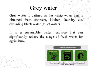 Grey water is defined as the waste water that is
obtained from showers, kitchen, laundry etc.
excluding black water (toilet water).
It is a sustainable water resource that can
significantly reduce the usage of fresh water for
agriculture.
Grey water
 