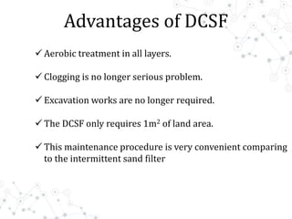 Advantages of DCSF
 Aerobic treatment in all layers.
 Clogging is no longer serious problem.
 Excavation works are no longer required.
 The DCSF only requires 1m2 of land area.
 This maintenance procedure is very convenient comparing
to the intermittent sand filter
 
