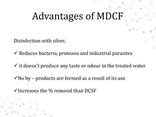 Advantages of MDCF
Disinfection with silver,
 Reduces bacteria, protozoa and industrial parasites
 it doesn't produce any taste or odour in the treated water
No by – products are formed as a result of its use
Increases the % removal than DCSF
 