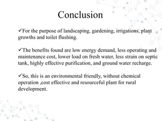 For the purpose of landscaping, gardening, irrigations, plant
growths and toilet flushing.
The benefits found are low energy demand, less operating and
maintenance cost, lower load on fresh water, less strain on septic
tank, highly effective purification, and ground water recharge.
So, this is an environmental friendly, without chemical
operation ,cost effective and resourceful plant for rural
development.
Conclusion
 