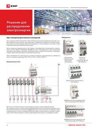 16 НАДЕЖНАЯ. УДОБНАЯ. ТВОЯ.
Решение для
распределения
электроэнергии
Щит освещения для нежилых помещений
Щит освещения (ЩО) представляет собой электротехнический распределительный щит, кото-
рый предназначен для защиты, присоединения и коммутации электрических цепей освеще-
ния, которые соответствующим образом распределены по зонам. Каждая из зон имеет в щите
освещения отдельную коммутационную группу.
Щиты освещения предназначаются для приема и распределения электроэнергии перемен-
ного тока 50 Гц, 380 В и напряжения 220/380 В в сетях с изолированной и глухо заземленной
нейтралью. ЩО надежно защищает отходящие линии от коротких замыканий и перегрузок,
а также служит для оперативных отключений и включений.
Щитки применяются в осветительных и силовых установках и присоединяются к трехфазным
сетям с системами заземления TN-S, TN-C-S, TN-C по ГОСТ Р 50571.2.
Принципиальная схема:
PENL
ВА47-63 1pВА47-63 1p ВА47-63 1p ВА47-63 1p ВА47-63 1p ВА47-63 1pВА47-63 1p
ВН-63 4p
АД-32 АД-4
Щит освещения
Для полного отключения щита от электроэнергии на вводе ставится вводной автомат.
На отходящих линиях к осветительному оборудованию и розеточным цепям установлены авто-
матические выключатели и автоматы дифференциального типа. Учитывая, что управлять щитом
освещения могут не только специально обученные люди, он дополнительно оснащается защит-
ными элементами конструкции, которые предотвращают доступ руки к токоведущим линиям.
Выключатель
автоматический
ВА 47-63 2P
EKF PROxima
Устройство
защитного
отключения ВД-100
EKF PROxima
Выключатели нагрузки ВН-63
EKF PROxima
Дифференциальные автоматические
выключатели АД-4 EKF PROxima
Дифференциальные автоматические
выключатели АД-32 EKF PROxima
Оборудование:
 