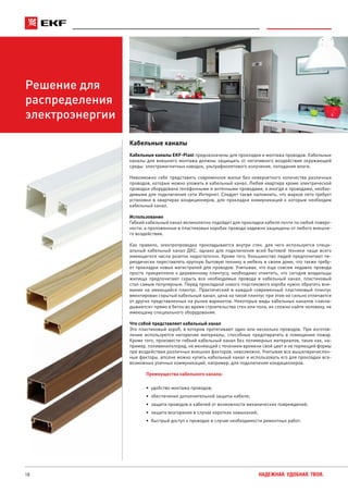 18 НАДЕЖНАЯ. УДОБНАЯ. ТВОЯ.
Решение для
распределения
электроэнергии
Кабельные каналы
Кабельные каналы EKF-Plast предназначены для прокладки и монтажа проводов. Кабельные
каналы для внешнего монтажа должны защищать от негативного воздействия окружающей
среды: электромагнитных наводок, ультрафиолетового излучения, попадания влаги.
Невозможно себе представить современное жилье без невероятного количества различных
проводов, которые можно уложить в кабельный канал. Любая квартира кроме электрической
проводки оборудована телефонными и антенными проводами, а иногда и проводами, необхо-
димыми для подключения сети Интернет. Следует также напомнить, что жаркое лето требует
установки в квартирах кондиционеров, для прокладки коммуникаций к которым необходим
кабельный канал.
Использование
Гибкий кабельный канал великолепно подойдет для прокладки кабеля почти по любой поверх-
ности, а проложенные в пластиковых коробах провода надежно защищены от любого внешне-
го воздействия.
Как правило, электропроводка прокладывается внутри стен, для чего используется специ-
альный кабельный канал ДКС, однако для подключения всей бытовой техники чаще всего
имеющегося числа розеток недостаточно. Кроме того, большинство людей предпочитают пе-
риодически переставлять крупную бытовую технику и мебель в своем доме, что также требу-
ет прокладки новых магистралей для проводов. Учитывая, что еще совсем недавно провода
просто прикрепляли к деревянному плинтусу, необходимо отметить, что сегодня владельцы
жилища предпочитают скрыть все необходимые провода в кабельный канал, пластиковый
стал самым популярным. Перед прокладкой нового пластикового короба нужно обратить вни-
мание на имеющийся плинтус. Практический в каждый современный пластиковый плинтус
вмонтирован скрытый кабельный канал, цена на такой плинтус при этом не сильно отличается
от других представленных на рынке вариантов. Некоторые виды кабельных каналов «закла-
дываются» прямо в бетон во время строительства стен или пола, их сложно найти человеку, не
имеющему специального оборудования.
Что собой представляет кабельный канал
Это пластиковый короб, в котором протягивают один или несколько проводов. При изготов-
лении используются негорючие материалы, способные предотвратить в помещении пожар.
Кроме того, произвести гибкий кабельный канал без полимерных материалов, таких как, на-
пример, поливинилхлорид, не меняющий с течением времени свой цвет и не теряющий формы
при воздействии различных внешних факторов, невозможно. Учитывая все вышеперечислен-
ные факторы, вполне можно купить кабельный канал и использовать его для прокладки все-
возможных уличных коммуникаций, например, для подключения кондиционеров.
Преимущества кабельного канала:
•	 удобство монтажа проводов;
•	 обеспечение дополнительной защиты кабеля;
•	 защита проводов и кабелей от возможности механических повреждений;
•	 защита возгорания в случае коротких замыканий;
•	 быстрый доступ к проводке в случае необходимости ремонтных работ.
 