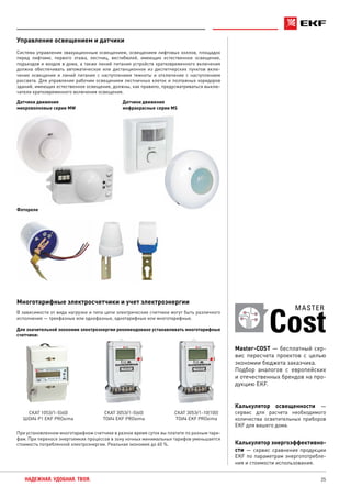 25НАДЕЖНАЯ. УДОБНАЯ. ТВОЯ.
Управление освещением и датчики
Система управления эвакуационным освещением, освещением лифтовых холлов, площадок
перед лифтами, первого этажа, лестниц, вестибюлей, имеющих естественное освещение,
подъездов и входов в дома, а также линий питания устройств кратковременного включения
должна обеспечивать автоматическое или дистанционное из диспетчерских пунктов вклю-
чение освещения и линий питания с наступлением темноты и отключение с наступлением
рассвета. Для управления рабочим освещением лестничных клеток и поэтажных коридоров
зданий, имеющих естественное освещение, должны, как правило, предусматриваться выклю-
чатели кратковременного включения освещения.
Датчики движения
микроволновые серии MW
Датчики движения
инфракрасные серии MS
Фотореле
Многотарифные электросчетчики и учет электроэнергии
В зависимости от вида нагрузки и типа цепи электрические счетчики могут быть различного
исполнения — трехфазные или однофазные, однотарифные или многотарифные.
Для значительной экономии электроэнергии рекомендовано устанавливать многотарифные
счетчики:
СКАТ 105Э/1-5(60)
ШОИ4 Р1 EKF PROxima
СКАТ 305Э/1-10(100)
ТОИ4 EKF PROxima
СКАТ 305Э/1-5(60)
ТОИ4 EKF PROxima
При установленном многотарифном счетчике в разное время суток вы платите по разным тари-
фам. При переносе энергоемких процессов в зону ночных минимальных тарифов уменьшается
стоимость потребленной электроэнергии. Реальная экономия до 60 %.
Калькулятор освещенности —
сервис для расчета необходимого
количества осветительных приборов
EKF для вашего дома.
Калькулятор энергоэффективно-
сти — сервис сравнения продукции
EKF по параметрам энергопотребле-
ния и стоимости использования.
Cost
MASTER
Master-COST — бесплатный сер-
вис пересчета проектов с целью
экономии бюджета заказчика.
Подбор аналогов с европейских
и отечественных брендов на про-
дукцию EKF.
 