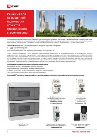 28 НАДЕЖНАЯ. УДОБНАЯ. ТВОЯ.
Решения для
повышенной
надежности
объектов
гражданского
строительства
Каждый электроприемник предназначен для работы при определенных параметрах электросети — форме напряжения и номинальном значе-
нии частоты и напряжения, т.е. для нормальной его работы должно быть обеспечено требуемое качество электрической энергии. К сожалению,
нормы качества электроэнергии в российской системе электроснабжения недостаточно контролируются и часто не соблюдаются.
ГОСТ 13109-97 определяет в качестве стандартных следующие параметры электросети:
•	 220 В – для однофазной сети;
•	 380 В – для трехфазной сети;
(допускается отклонение +/- 5%, предельное отклонение +/- 10%, частота 50 Гц).
Скачки и провалы напряжения, а также временные перенапряжения длительностью от десятков миллисекунд до десятков секунд являются
следствием плохих контактов на подстанции или в распределительном щите, периодической коммутации энергоемких потребителей, а также
в результате использования кабеля меньшего сечения, чем положено на соответствующую нагрузку. Ненадлежащее качество электроэнергии
в сети приводит к выходу из строя электроприемников, что ведет к прямым убыткам потребителя. Если в вашей квартире, офисе, на призвод-
стве без видимой причины сгорели или периодически горят серверные, компьютеры, принтеры, плазменные панели и прочее дорогостоящее
оборудование, происходят частые отключения электроэнергии — это по причине некачественного электропитания.
Основными факторами некачественного электропитания являются:
•	 отклонение частоты и напряжения от заданных значений;
•	 несинусоидальность напряжения, несимметрия напряжения;
•	 провалы напряжения, импульсы напряжения, временное перенапряжение;
•	 внешние климатические воздействия на электрооборудование.
Компания EKF предлагает ряд позиций электрооборудования, предназначенного для решения данных проблем:
Выключатель
автоматический
ВА 47-100 ПКС 10кА
EKF PROxima
Повышенный ПКС
Выключатель автоматический
ВА 47-125 ПКС 15кА EKF PROxima
Повышенный ПКС
ЩРН-П-36, IP40
EKF PROxima
Дифференциальные
автоматические выключатели
АД-32 EKF PROxima
Встроенная защита
от перенапряжения
Электроустановочные изделия
Серия «Венеция», IP 54
Повышенный IP
 