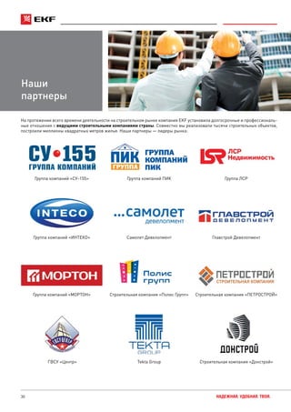 30 НАДЕЖНАЯ. УДОБНАЯ. ТВОЯ.
На протяжении всего времени деятельности на строительном рынке компания EKF установила долгосрочные и профессиональ-
ные отношения с ведущими строительными компаниями страны. Совместно мы реализовали тысячи строительных объектов,
построили миллионы квадратных метров жилья. Наши партнеры — лидеры рынка:
Наши
партнеры
Группа компаний «СУ-155» Группа компаний ПИК Группа ЛСР
Группа компаний «ИНТЕКО» Самолет Девелопмент Главстрой Девелопмент
Группа компаний «МОРТОН» Строительная компания «Полис Групп» Строительная компания «ПЕТРОСТРОЙ»
ГВСУ «Центр» Tekta Group Строительная компания «Донстрой»
 
