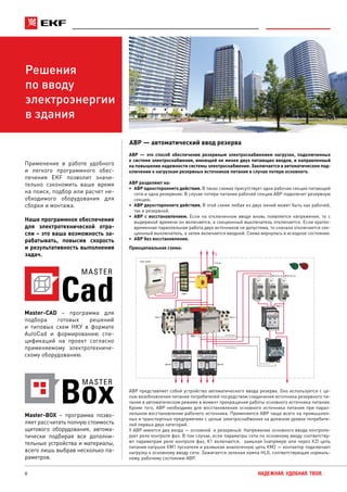 8 НАДЕЖНАЯ. УДОБНАЯ. ТВОЯ.
Решения
по вводу
электроэнергии
в здания
Master-CAD – программа для
подбора готовых решений
и типовых схем НКУ в формате
AutoCad и формированию спе-
цификаций на проект согласно
применяемому электротехниче-
скому оборудованию.
АВР — это способ обеспечения резервным электроснабжением нагрузок, подключенных
к системе электроснабжения, имеющей не менее двух питающих вводов, и направленный
на повышение надежности системы электроснабжения. Заключается в автоматическом под-
ключении к нагрузкам резервных источников питания в случае потери основного.
АВР разделяют на:
•	 АВР одностороннего действия. В таких схемах присутствует одна рабочая секция питающей
сети и одна резервная. В случае потери питания рабочей секции АВР подключит резервную
секцию.
•	 АВР двухстороннего действия. В этой схеме любая из двух линий может быть как рабочей,
так и резервной.
•	 АВР с восстановлением. Если на отключенном вводе вновь появляется напряжение, то с
выдержкой времени он включается, а секционный выключатель отключается. Если кратко-
временная параллельная работа двух источников не допустима, то сначала отключается сек-
ционный выключатель, а затем включается вводной. Схема вернулась в исходное состояние.
•	 АВР без восстановления.
АВР — автоматический ввод резерва
Принципиальная схема:
Автоматический ввод резерва
На катушку
На катушку
L
ПКЭ-11
СКАТ 302М
ККИ1
ТТЭ-30
КМ-1
ВА47-63 1рВА47-63 1рВА47-63 1р
РКФ-11
ПКЭ-11
ВА-99 ВА-99
АВР представляет собой устройство автоматического ввода резерва. Оно используется с це-
лью возобновления питания потребителей посредством соединения источника резервного пи-
тания в автоматическом режиме в момент прекращения работы основного источника питания.
Кроме того, АВР необходимо для восстановления основного источника питания при парал-
лельном восстановлении рабочего источника. Применяется АВР чаще всего на промышлен-
ных и транспортных предприятиях с целью электроснабжения на должном уровне потребите-
лей первых двух категорий.
У АВР имеется два входа — основной и резервный. Напряжение основного ввода контроли-
рует реле контроля фаз. В том случае, если параметры сети по основному вводу соответству-
ют параметрам реле контроля фаз, К1 включается, замыкая (напрямую или через К2) цепь
питания катушки КМ1 пускателя и размыкая аналогичную цепь КМ2 — контактор подключает
нагрузку к основному вводу сети. Зажигается зеленая лампа HLG, соответствующая нормаль-
ному, рабочему состоянию АВР.
Cad
MASTER
Применение в работе удобного
и легкого программного обес-
печения EKF позволит значи-
тельно сэкономить ваше время
на поиск, подбор или расчет не-
обходимого оборудования для
сборки и монтажа.
Наше программное обеспечение
для электротехнической отра-
сли – это ваша возможность за-
рабатывать, повысив скорость
и результативность выполнения
задач.
Master-BOX – программа позво-
ляет рассчитать полную стоимость
щитового оборудования, автома-
тически подбирая все дополни-
тельные устройства и материалы,
всего лишь выбрав несколько па-
раметров.
 