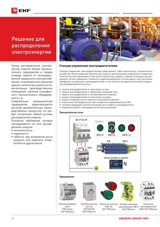 12 НАДЕЖНАЯ. УДОБНАЯ. ТВОЯ.
Решение для
распределения
электроэнергии
Станция управления электродвигателями
Станции управления электродвигателями представляют собой комплектные низковольтные
устройства, обеспечивающие комплексную защиту и автоматизацию управления по заданным
технологическим параметрам, в том числе плавный пуск, реверс, плавную остановку и регули-
рование частоты вращения и момента в заданном диапазоне на валу одного или нескольких
трехфазных асинхронных электродвигателей, в том числе их каскадное включение посредст-
вом преобразователей частоты,
•	 защита электродвигателя от перегрузок по току;
•	 защита электродвигателя от обрыва фаз питающей сети;
•	 защита электродвигателя от несимметричной нагрузки;
•	 защита электродвигателя от замыкания на корпус;
•	 защита питающей сети от короткого замыкания в обмотке;
•	 отключение электродвигателя при понижении напряжения более 20%;
•	 световая индикация наличия питающей сети и работы электродвигателя;
•	 управление работы электродвигателя в ручном режиме.
Схемы распределения электри-
ческой энергии внутри промыш-
ленного предприятия в первую
очередь зависят от непосредст-
венной надежности электроснаб-
жения, планировочного решения
здания, количества цехов и вспо-
могательных производственных
помещений, наличия специфич-
ного технологичного оборудова-
ния и т. д.
Современные промышленные
предприятия характеризуются
высокой динамичностью произ-
водственных процессов, что тре-
бует построения гибкой системы
распределения энергии.
Основные требования, которые
накладываются на сети распре-
деления энергии:
•	экономичность;
•	надежность;
•	гибкость при возможном росте
нагрузки или переносе потре-
бителя на другое место.
Оборудование:
Принципиальная схема
Преобразователь
частоты
VECTOR100
EKF PROxima
Программируемое
реле
PRO-Relay
EKF PROxima
ВА 47-63 3P
ENS-22 ANC-22 SW2C-11
КМЭ
Шина нулевая в корпусе
На дверь
JXB JXB-S
N
Лампа сигнальная
ENS-22
EKF PROxima
Контактор
малогабаритный
КМЭ EKF PROxima
Колодка клеммная
самозажимная JXB-S
EKF PROxima
 