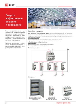 22 НАДЕЖНАЯ. УДОБНАЯ. ТВОЯ.
Энерго-
эффективные
решения
и освещение
Аварийное освещение
Щит аварийного освещения (ЩАО) УОЩВ — это электрическое устройство для автоматиче-
ского включения аварийного освещения при сбое в напряжении рабочего освещения. Внешне
представляет собой металлическое сварное каркасное изделие, внутри которого расположены
электрические аппараты.
Основное назначение:
•	 защита групповых линий от перегрузок и токов короткого замыкания;
•	 распределение электроэнергии;
•	 защита от ударов электрического тока.
ЩАО позволяет:
•	 предотвратить угрозу жизнедеятельности человека;
•	 не нарушать технологический процесс.
Тема энергосбережения при
эксплуатации производственных
помещений не теряет своей акту-
альности, и требования по энер-
гоэффективности к вновь проек-
тируемым и строящимся заводам
постоянно ужесточаются.
Средства, вложенные в повы-
шение энергоэффективности, –
единственный вид затрат, кото-
рые окупятся с процентами. Принципиальная схема
PENL
КМ-1 КМ-1
ВН-63 3p
ВА47-63 1pВА47-63 1p ВА47-63 1p
Щит аварийного освещения
Оборудование
Щиты распределительные
металлические ЩРН, ЩРВ
EKF PROxima
Выключатель
автоматический
ВА 47-63 EKF PROxima
Выключатели
нагрузки
ВН-63 EKF PROxima
 