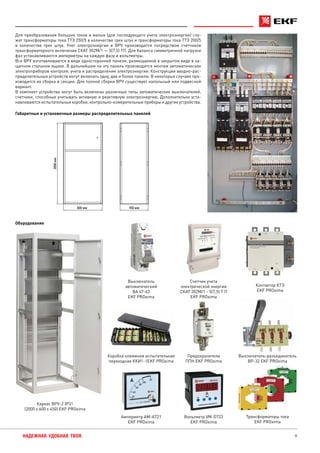 9НАДЕЖНАЯ. УДОБНАЯ. ТВОЯ.
Габаритные и установочные размеры распределительных панелей
Оборудование
Каркас ВРУ-2 IP31
(2000 х 600 х 450) EKF PROxima
Выключатель-разъединитель
ВР-32 EKF PROxima
Предохранители
ППН EKF PROxima
Счетчик учета
электрической энергии
СКАТ 302М/1 - 5(7,5) Т П
EKF PROxima
Трансформаторы тока
EKF PROxima
Амперметр AM-A721
EKF PROxima
Вольтметр VM-D723
EKF PROxima
450 мм
2000мм
600 мм
Для преобразования больших токов в малые (для последующего учета электроэнергии) слу-
жат трансформаторы тока ТТЭ 250/5 в количестве трех штук и трансформаторы тока ТТЭ 200/5
в количестве трех штук. Учет электроэнергии в ВРУ производится посредством счетчиков
трансформаторного включения СКАТ 302М/1 — 5(7,5) ТП. Для баланса симметричной нагрузки
фаз устанавливаются амперметры на каждую фазу и вольтметры.
Все ВРУ изготавливаются в виде односторонней панели, размещаемой в закрытом виде в за-
щитном стальном ящике. В дальнейшем на эту панель производится монтаж автоматических
электроприборов контроля, учета и распределения электроэнергии. Конструкции вводно-рас-
пределительных устройств могут включать одну, две и более панели. В некоторых случаях про-
изводится их сборка в секции. Для полной сборки ВРУ существует напольный или подвесной
вариант.
В комплект устройства могут быть включены различные типы автоматических выключателей,
счетчики, способные учитывать активную и реактивную электроэнергию. Дополнительно уста-
навливаются испытательные коробки, контрольно-измерительные приборы и другие устройства.
Коробка клеммная испытательная
переходная ККИ1-1EKF PROxima
Выключатель
автоматический
ВА 47-63
EKF PROxima
Контактор КТЭ
EKF PROxima
 