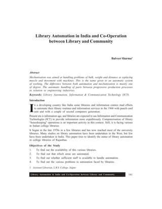 Library Automation in India and Co-Operation between Library and Community 161
Library Automation in India and Co-Operation
between Library and Community
Balveer Sharma1
Abstract
Mechanisation was aimed at handling problems of bulk, weight and distance at replacing
muscle and movement with machines. This is the name given to an automatic system
of working. The difference between both automation and mechanization is mainly one
of degree. The automatic handling of parts between progressive production processes
in relation to engineering industries.
Keywords: Library Automation, Information & Communication Technology (ICT).
Introduction
n a developing country like India some libraries and information centres mad efforts
to automate their library routines and information services in the 1960 with punch card
unit and with a couple of second computers generation.
Present era is information age, and libraries are expected to use Information and Communication
Technologies (ICT) to provide information more expeditiously. Computerisation of library
“housekeeping” operations is an important activity in this context. Still, it is facing various
in Indian college libraries.
It began in the late 1970s in a few libraries and has now reached most of the university
libraries. Many studies on library automation have been undertaken in the West, but few
have been undertaken in India. This paper tries to identify the status of library automation
in college libraries of Rajasthan.
Objectives of the Study
1. To find out the availability of this various libraries.
2. To find out that which areas are automated.
3. To find out whether sufficient staff is available to handle automation.
4. To find out the various problems to automation faced by libraries.
I
1. Assistant Librarian, L.B.S. College, Jaipur.
 