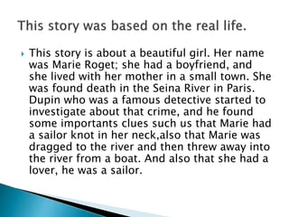  This story is about a beautiful girl. Her name
was Marie Roget; she had a boyfriend, and
she lived with her mother in a small town. She
was found death in the Seina River in Paris.
Dupin who was a famous detective started to
investigate about that crime, and he found
some importants clues such us that Marie had
a sailor knot in her neck,also that Marie was
dragged to the river and then threw away into
the river from a boat. And also that she had a
lover, he was a sailor.
 