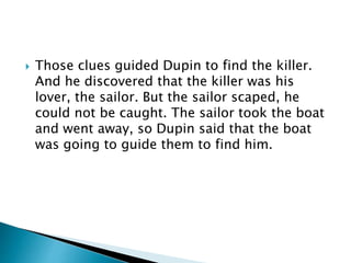 Those clues guided Dupin to find the killer.
And he discovered that the killer was his
lover, the sailor. But the sailor scaped, he
could not be caught. The sailor took the boat
and went away, so Dupin said that the boat
was going to guide them to find him.
 