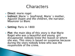  Direct: marie roget
 Indirect: Marie´s boyfriend, Marie´s mother,
Agustin Dupin and the children, the narrator.
Mounsier Le Blanc
 Setting: Paris in 1800
 Plot: the main idea of this story is that Marie
Roget who was a beautiful and young girl
dissapeared; nobody knew the reason or where
she was. This story is based on suspense because
during the story nobody knew who was the
responsible of the crime.
 