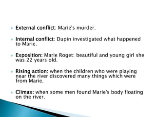  External conflict: Marie's murder.
 Internal conflict: Dupin investigated what happened
to Marie.
 Exposition: Marie Roget: beautiful and young girl she
was 22 years old.
 Rising action: when the children who were playing
near the river discovered many things which were
from Marie.
 Climax: when some men found Marie's body floating
on the river.
 