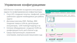 Управление конфигурациями
UCS	Director	позволяет	из	единого	окна	решать	
задачи	по	конфигурированию	инфраструктуры:
• Cisco	UCS:	cоздание политик,	профилей,	пулов,	
шаблонов и	другие	необходимые	для	работы	
задачи
• Дисковые	массивы	EMC, NetApp,	IBM:	
создание	томов	и	LUN-ов,	регистрация	
инициаторов,		LUN	masking/mapping	и	пр.
• Сетевое	оборудование:	создание	VLAN-ов,	
конфигурация	trunk,	port-channel	и	др.
• Среды	виртуализации:	управление	
кластерами,	виртуальными	машинами	и	др.	
 