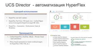 UCS Director - автоматизация HyperFlex
Сценарий	использования
Преимущества
• HyperFlex как IaaS сервисс
• HyperFlex Pod View, VM stack-view– Unified Mgmt
across Converged & HyperConverged DC Infra
• HyperFlex - Automation / Orchestration Tasks &
Workflow
• Unified HyperFlex, FlexPod, vBlock – Private Cloud
- IaaS automation
• Policy based automation to match workload targets
for HyperFlex (VDI, VSI, etc.)
 
