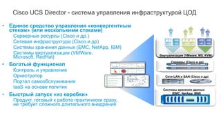 Cisco UCS Director - cистема управления инфраструктурой ЦОД
• Единое средство управления «конвергентным
стеком» (или несколькими стеками)
Серверные ресурсы (Cisco и др.)
Сетевая инфраструктура (Cisco и др)
Системы хранения данных (EMC, NetApp, IBM)
Системы виртуализации (VMWare,
Microsoft, RedHat)
• Богатый функционал
Контроль и управление
Оркестратор
Портал самообслуживания
IaaS на основе политик
• Быстрый запуск «из коробки»
Продукт, готовый к работе практически сразу,
не требует сложного длительного внедрения
Виртуализация (VMware, MS, KVM)
Серверы (Cisco и др)
Сети LAN и SAN (Cisco и др)
Системы хранения данных
(EMC, NetApp, IBM)
 