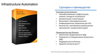 Infrastructure Automation
Сценарии	и	преимущества
Сценарии	использования:
• Самообсулживание в	ЦОД	(compute,	
network,	storage	&	virtualization)
• Автоматизация	и	оркестрация
• Мониторинг	производительности
• Унифицированное	управление	для	UCS
• Безопасное,	повторяемое	развертывание		
приложений	с	микросегментацией
Преимущества	для	бизнеса:
• Увеличение	продуктивности	ЦОД
• Упрощение	и	стандартизация	процессов	в	
ЦОД
• Поддержка	роста	бизнеса
• Средство	контроля	для	IT
• UCS	Director
• UCS	Performance	
Manager
• UCS	Central
• IMC	Supervisor
• Virtual	Application	
Cloud	Segmentation	
(Starter	Pack*)
Per	Server							
Subscription
*	Starter	Pack	allows	up	to	three	application	containers	per	license	purchased
 