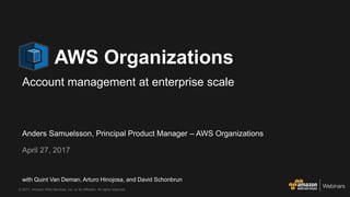 © 2017, Amazon Web Services, Inc. or its Affiliates. All rights reserved.
Anders Samuelsson, Principal Product Manager – AWS Organizations
April 27, 2017
AWS Organizations
Account management at enterprise scale
with Quint Van Deman, Arturo Hinojosa, and David Schonbrun
 