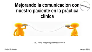 Mejorando la comunicación con
nuestro paciente en la práctica
clínica
ENC. Fanny Jocelyn Leyva Rendón, ED, CN.
Ciudad de México Agosto; 2016
 