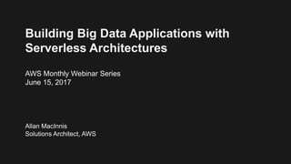 Building Big Data Applications with
Serverless Architectures
AWS Monthly Webinar Series
June 15, 2017
Allan MacInnis
Solutions Architect, AWS
 