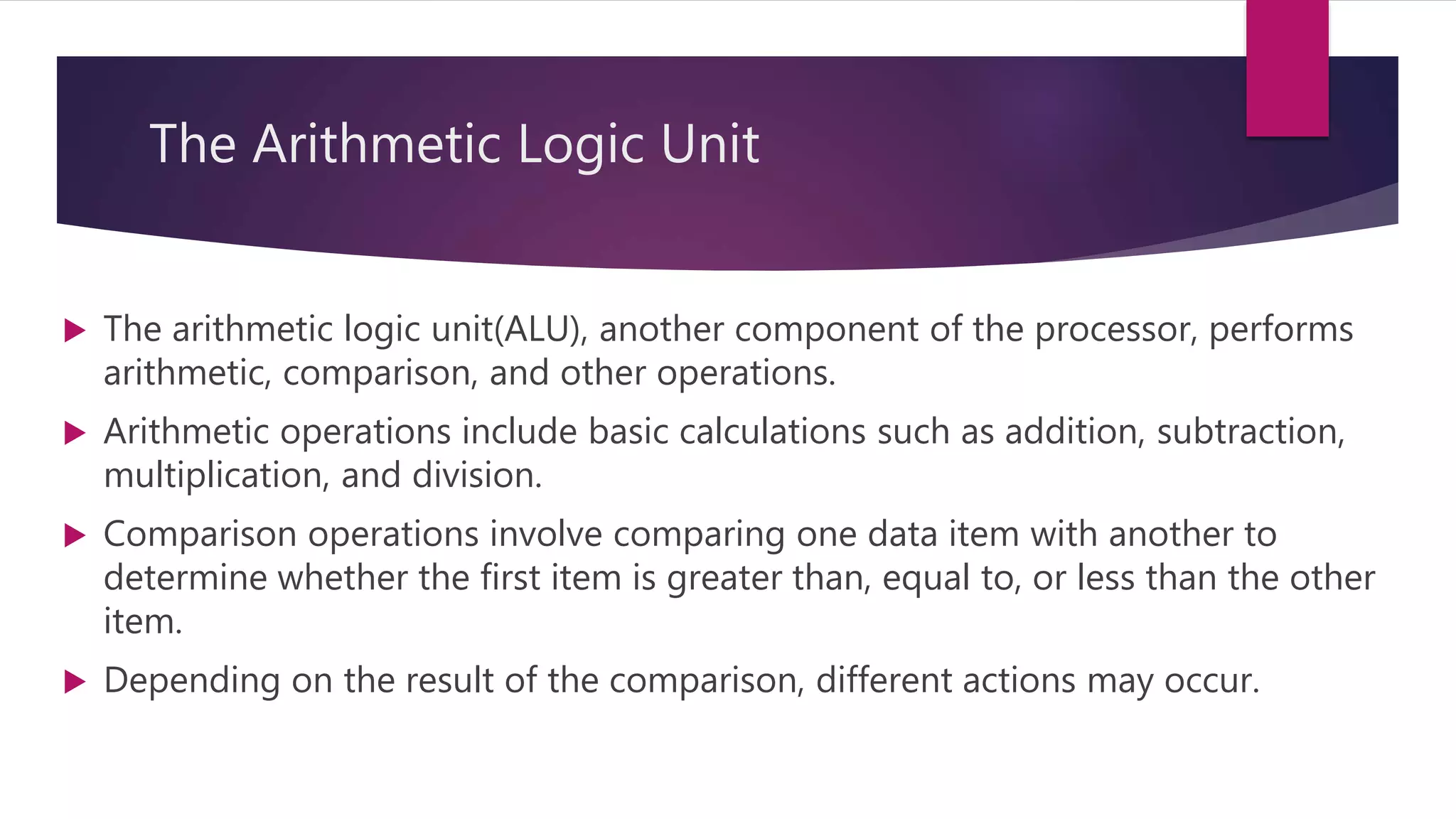 The Arithmetic Logic Unit
 The arithmetic logic unit(ALU), another component of the processor, performs
arithmetic, comparison, and other operations.
 Arithmetic operations include basic calculations such as addition, subtraction,
multiplication, and division.
 Comparison operations involve comparing one data item with another to
determine whether the first item is greater than, equal to, or less than the other
item.
 Depending on the result of the comparison, different actions may occur.
 