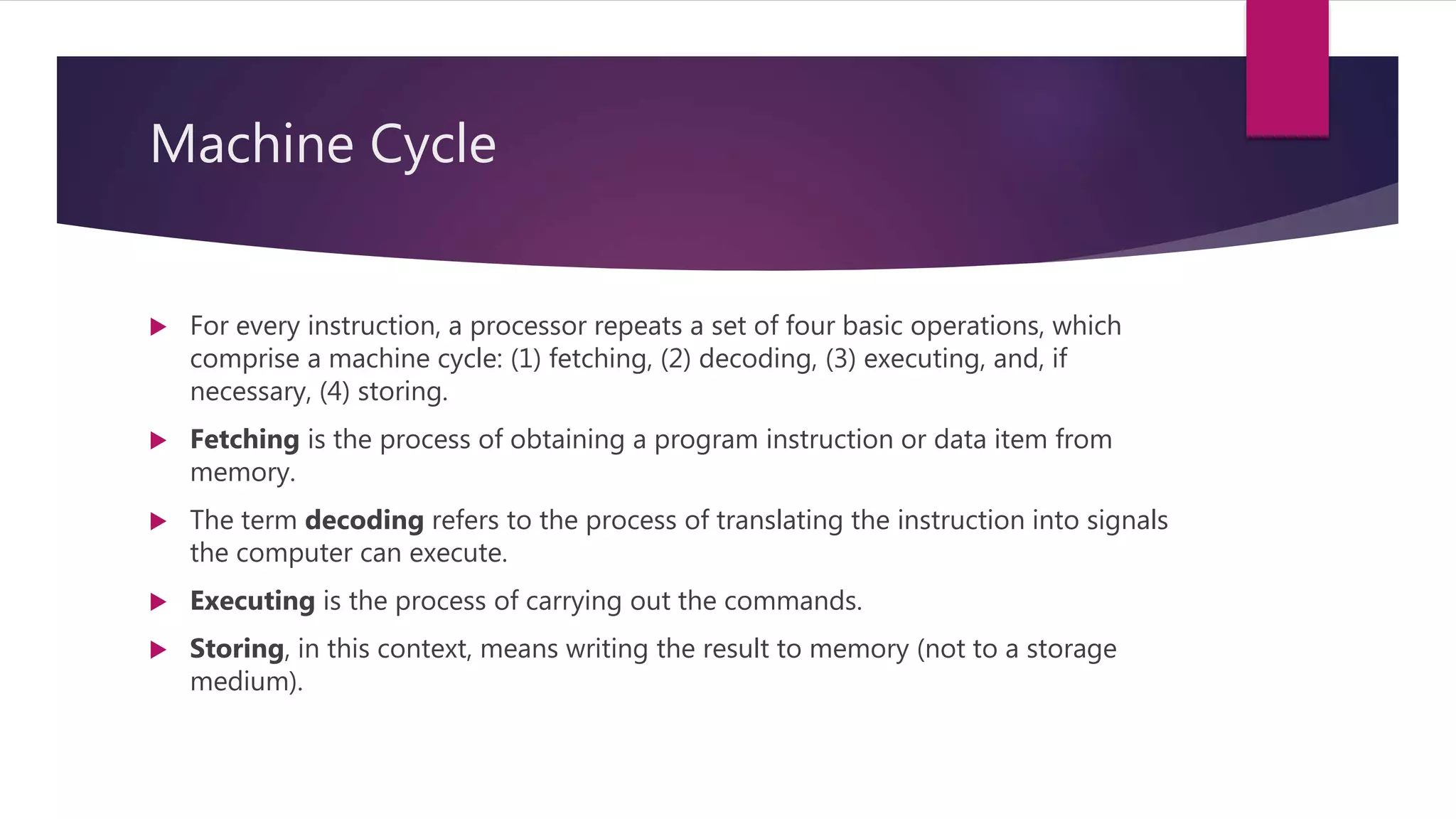 Machine Cycle
 For every instruction, a processor repeats a set of four basic operations, which
comprise a machine cycle: (1) fetching, (2) decoding, (3) executing, and, if
necessary, (4) storing.
 Fetching is the process of obtaining a program instruction or data item from
memory.
 The term decoding refers to the process of translating the instruction into signals
the computer can execute.
 Executing is the process of carrying out the commands.
 Storing, in this context, means writing the result to memory (not to a storage
medium).
 