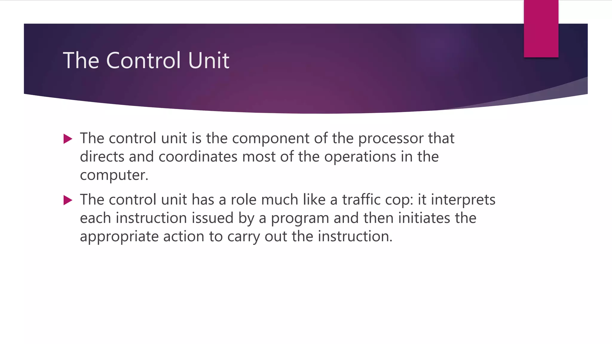 The Control Unit
 The control unit is the component of the processor that
directs and coordinates most of the operations in the
computer.
 The control unit has a role much like a traffic cop: it interprets
each instruction issued by a program and then initiates the
appropriate action to carry out the instruction.
 