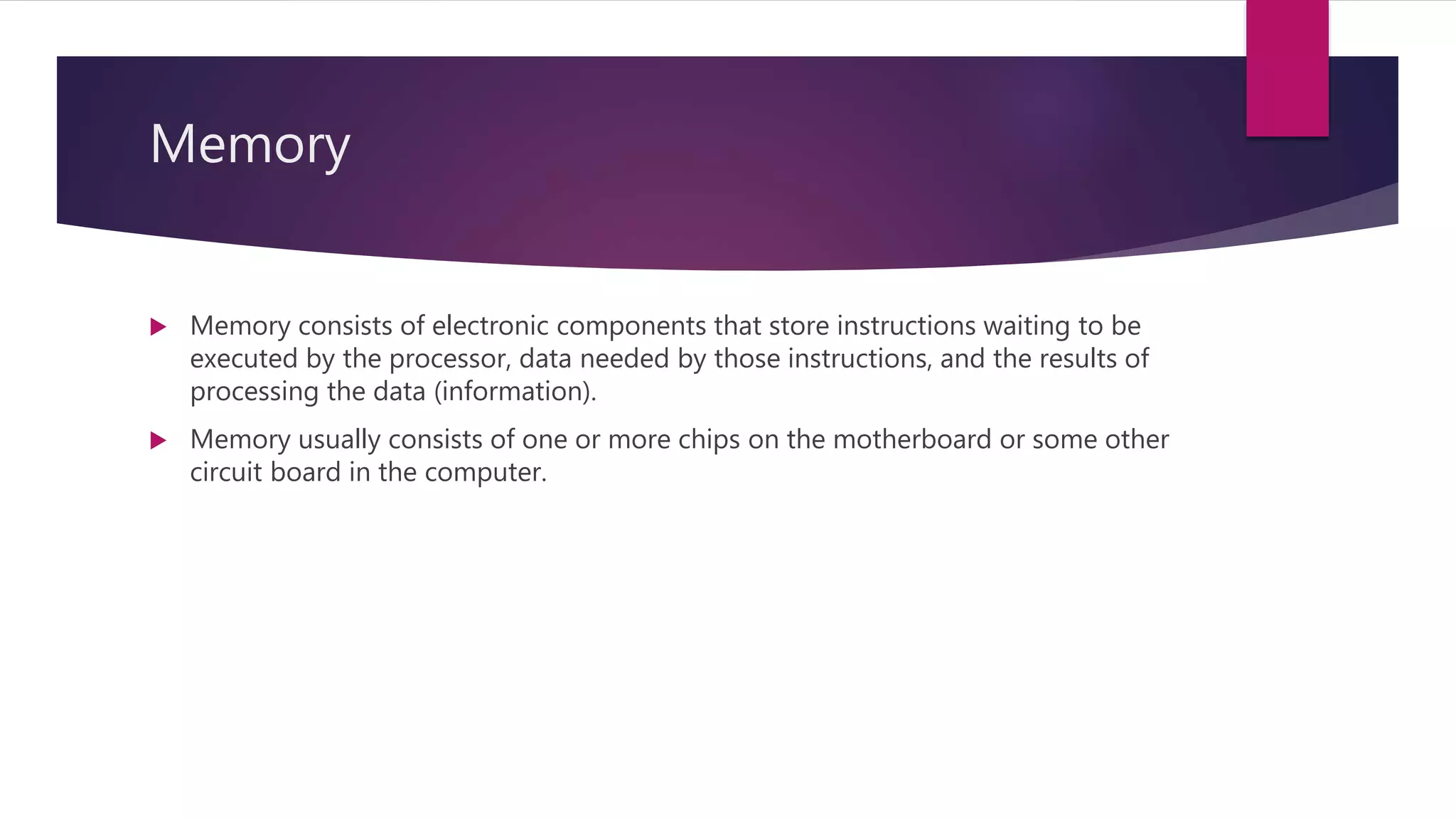 Memory
 Memory consists of electronic components that store instructions waiting to be
executed by the processor, data needed by those instructions, and the results of
processing the data (information).
 Memory usually consists of one or more chips on the motherboard or some other
circuit board in the computer.
 