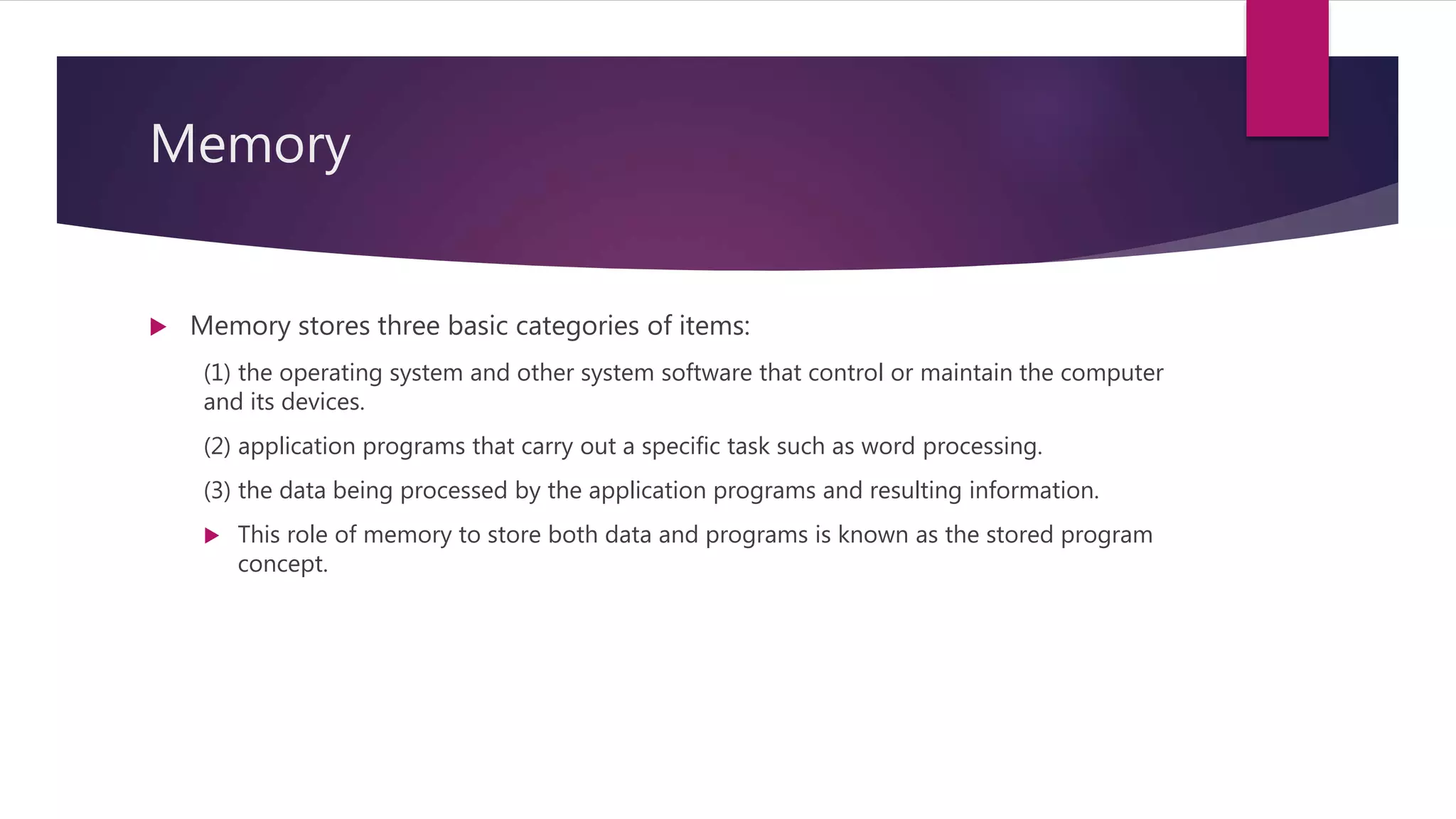 Memory
 Memory stores three basic categories of items:
(1) the operating system and other system software that control or maintain the computer
and its devices.
(2) application programs that carry out a specific task such as word processing.
(3) the data being processed by the application programs and resulting information.
 This role of memory to store both data and programs is known as the stored program
concept.
 