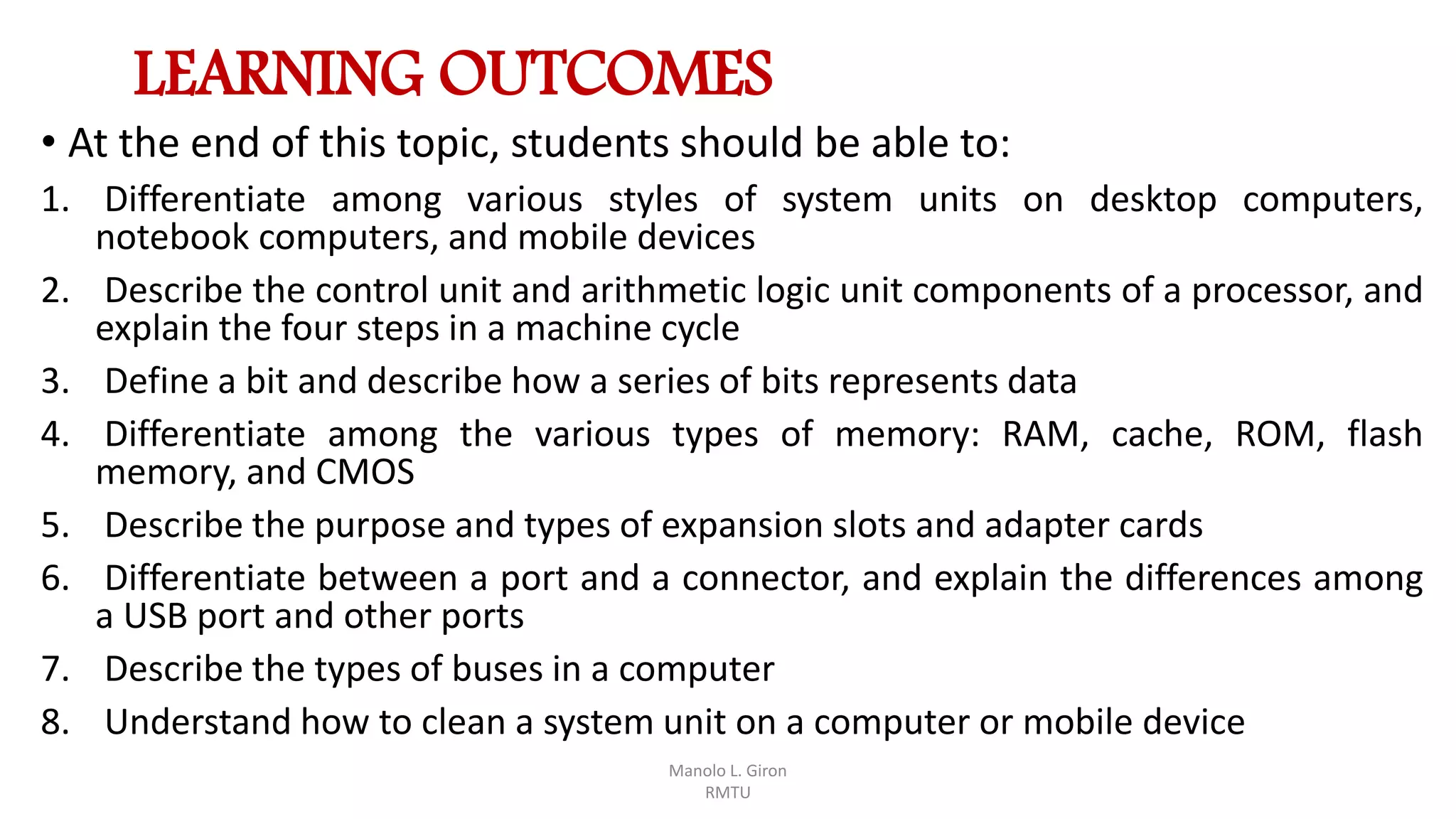 LEARNING OUTCOMES
• At the end of this topic, students should be able to:
1. Differentiate among various styles of system units on desktop computers,
notebook computers, and mobile devices
2. Describe the control unit and arithmetic logic unit components of a processor, and
explain the four steps in a machine cycle
3. Define a bit and describe how a series of bits represents data
4. Differentiate among the various types of memory: RAM, cache, ROM, flash
memory, and CMOS
5. Describe the purpose and types of expansion slots and adapter cards
6. Differentiate between a port and a connector, and explain the differences among
a USB port and other ports
7. Describe the types of buses in a computer
8. Understand how to clean a system unit on a computer or mobile device
Manolo L. Giron
RMTU
 