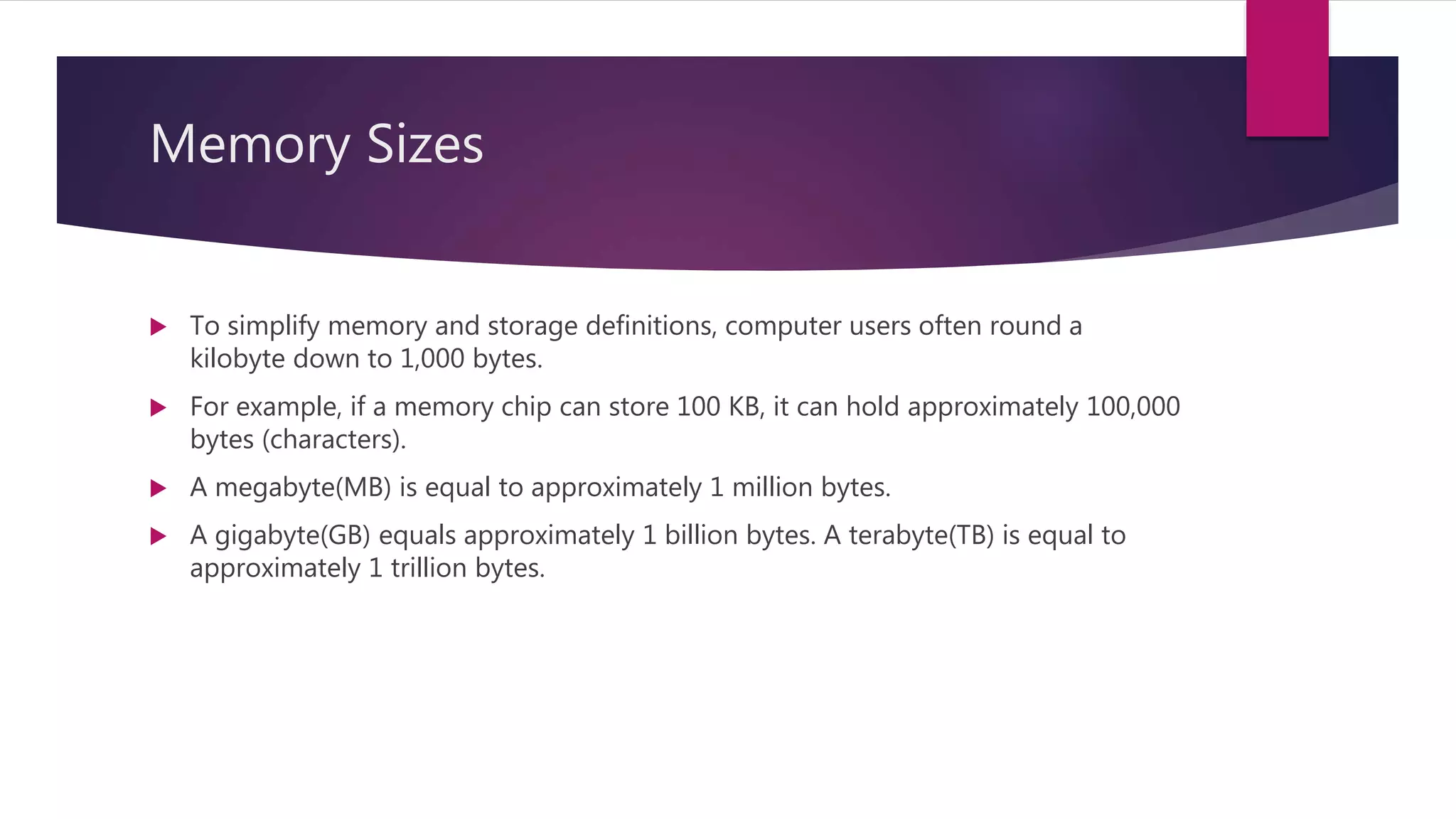 Memory Sizes
 To simplify memory and storage definitions, computer users often round a
kilobyte down to 1,000 bytes.
 For example, if a memory chip can store 100 KB, it can hold approximately 100,000
bytes (characters).
 A megabyte(MB) is equal to approximately 1 million bytes.
 A gigabyte(GB) equals approximately 1 billion bytes. A terabyte(TB) is equal to
approximately 1 trillion bytes.
 