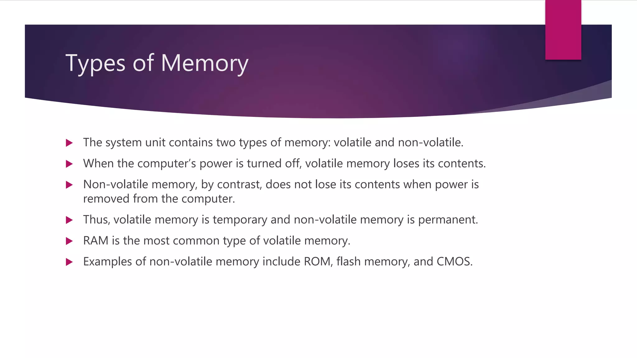 Types of Memory
 The system unit contains two types of memory: volatile and non-volatile.
 When the computer’s power is turned off, volatile memory loses its contents.
 Non-volatile memory, by contrast, does not lose its contents when power is
removed from the computer.
 Thus, volatile memory is temporary and non-volatile memory is permanent.
 RAM is the most common type of volatile memory.
 Examples of non-volatile memory include ROM, flash memory, and CMOS.
 