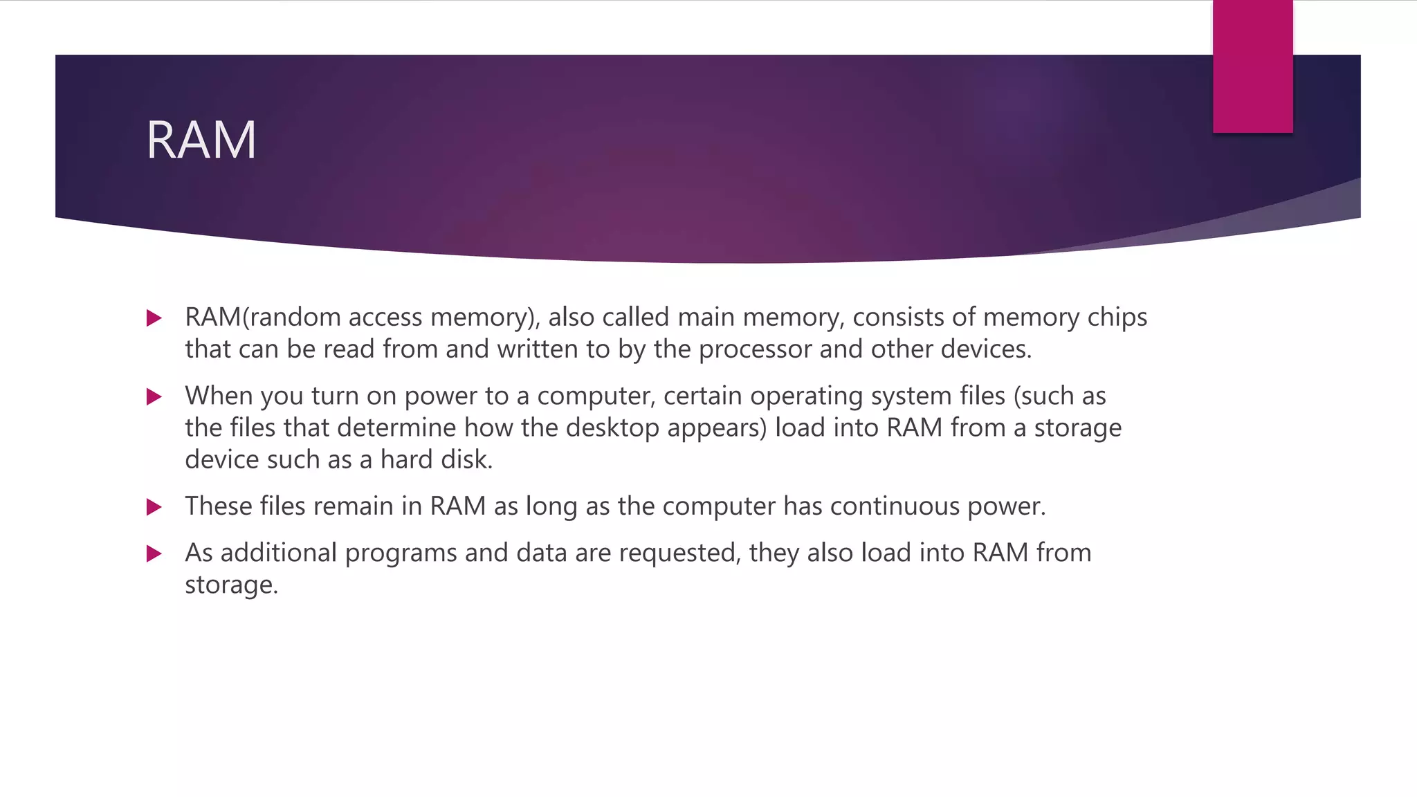 RAM
 RAM(random access memory), also called main memory, consists of memory chips
that can be read from and written to by the processor and other devices.
 When you turn on power to a computer, certain operating system files (such as
the files that determine how the desktop appears) load into RAM from a storage
device such as a hard disk.
 These files remain in RAM as long as the computer has continuous power.
 As additional programs and data are requested, they also load into RAM from
storage.
 
