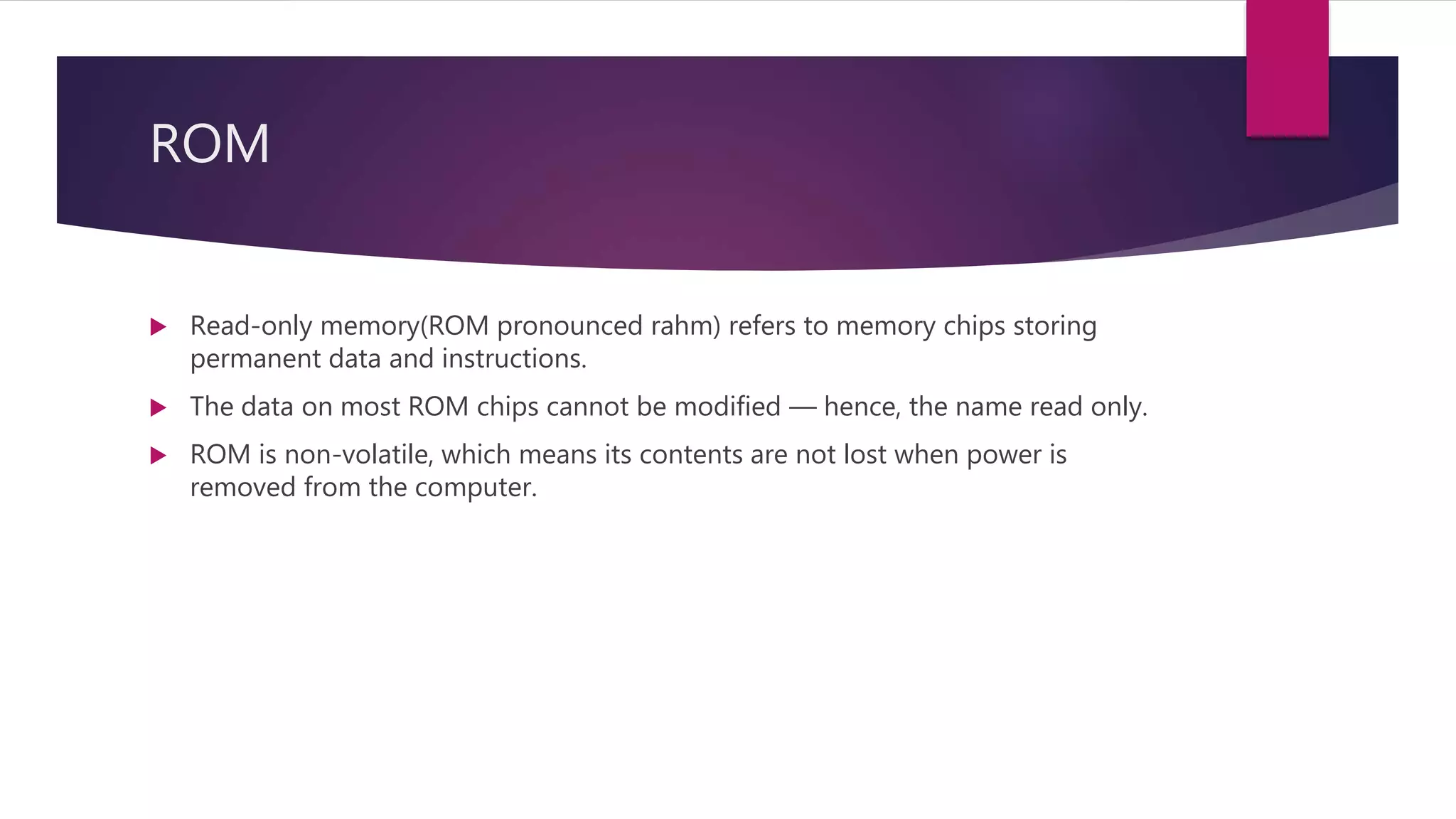 ROM
 Read-only memory(ROM pronounced rahm) refers to memory chips storing
permanent data and instructions.
 The data on most ROM chips cannot be modified — hence, the name read only.
 ROM is non-volatile, which means its contents are not lost when power is
removed from the computer.
 