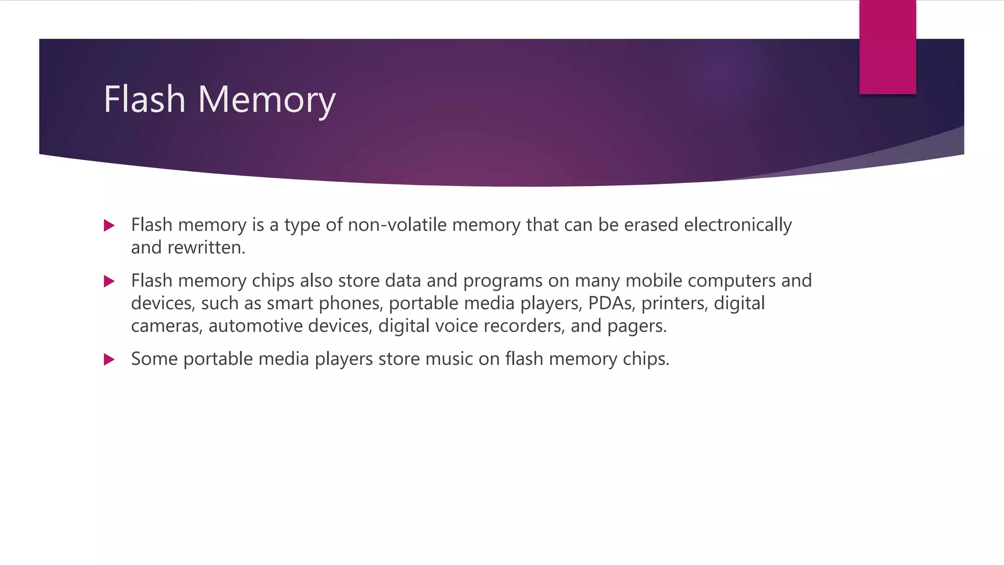 Flash Memory
 Flash memory is a type of non-volatile memory that can be erased electronically
and rewritten.
 Flash memory chips also store data and programs on many mobile computers and
devices, such as smart phones, portable media players, PDAs, printers, digital
cameras, automotive devices, digital voice recorders, and pagers.
 Some portable media players store music on flash memory chips.
 