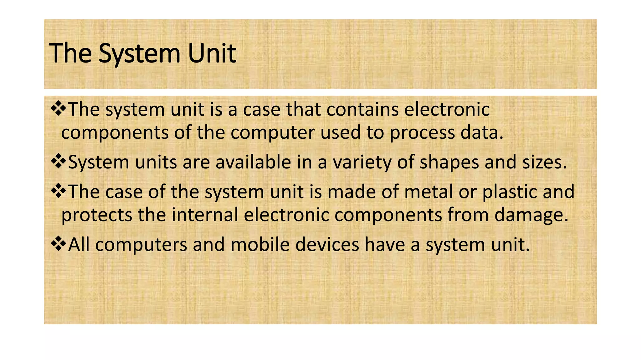 The System Unit
The system unit is a case that contains electronic
components of the computer used to process data.
System units are available in a variety of shapes and sizes.
The case of the system unit is made of metal or plastic and
protects the internal electronic components from damage.
All computers and mobile devices have a system unit.
 