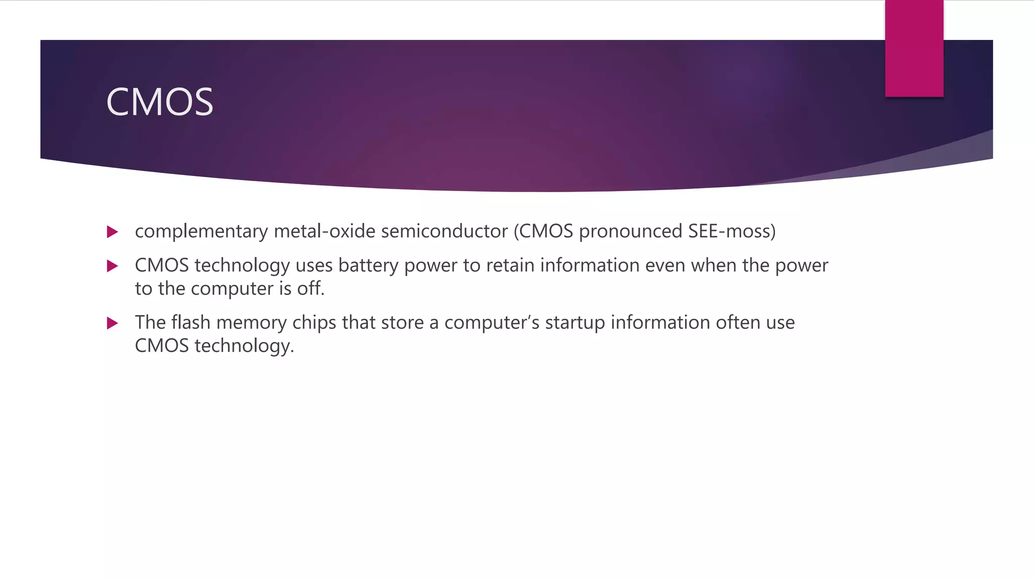 CMOS
 complementary metal-oxide semiconductor (CMOS pronounced SEE-moss)
 CMOS technology uses battery power to retain information even when the power
to the computer is off.
 The flash memory chips that store a computer’s startup information often use
CMOS technology.
 