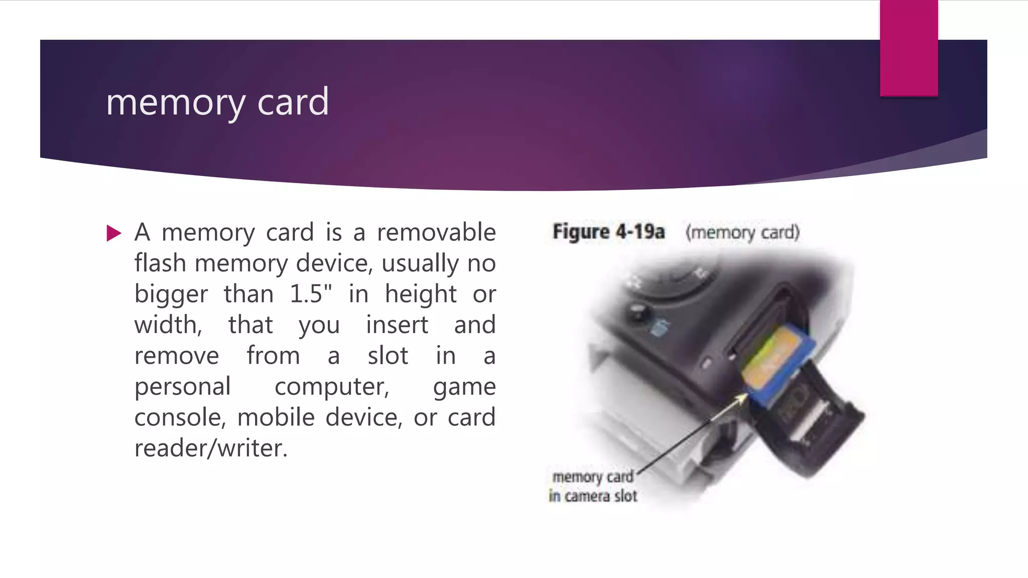 memory card
 A memory card is a removable
flash memory device, usually no
bigger than 1.5" in height or
width, that you insert and
remove from a slot in a
personal computer, game
console, mobile device, or card
reader/writer.
 