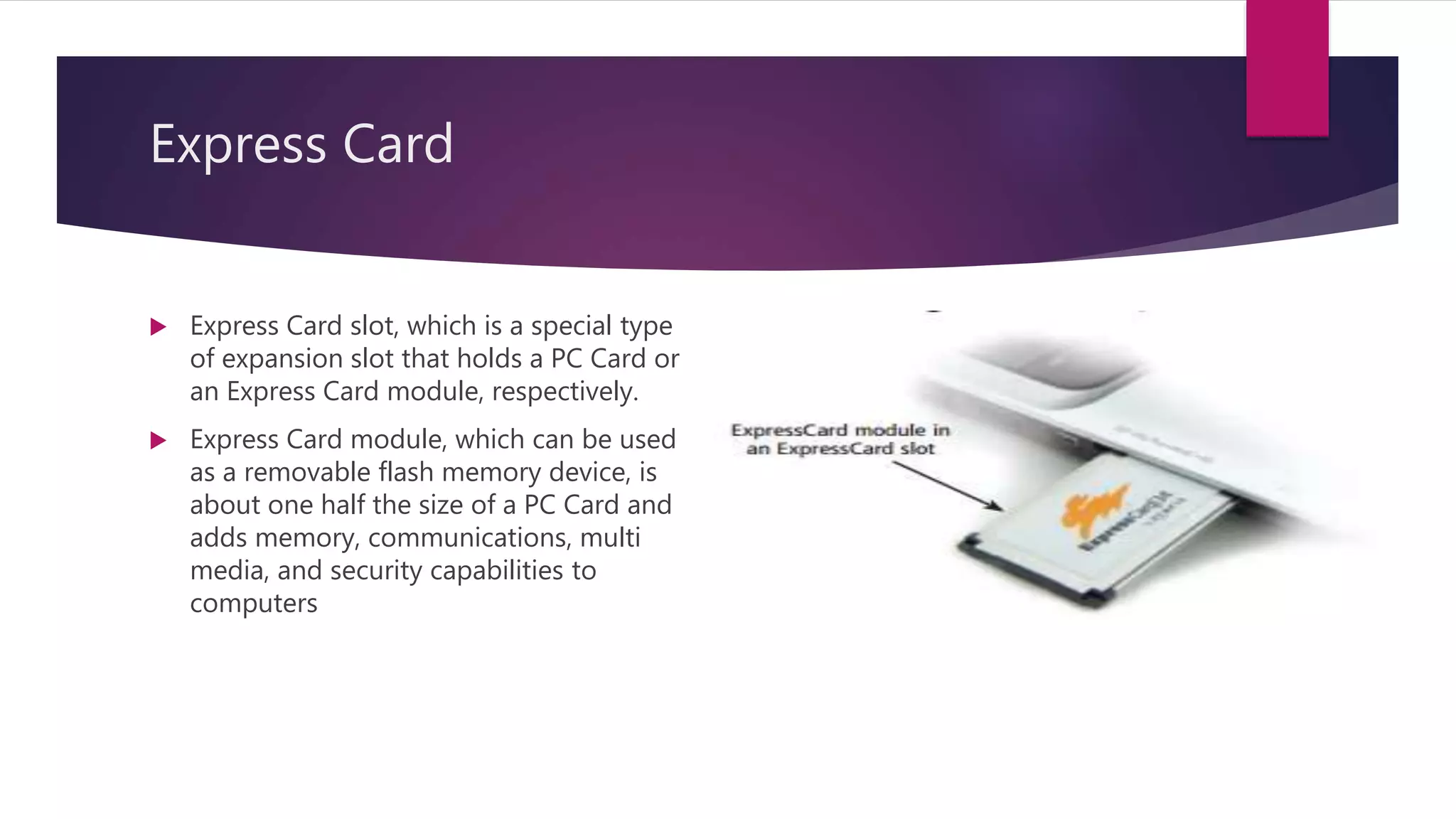 Express Card
 Express Card slot, which is a special type
of expansion slot that holds a PC Card or
an Express Card module, respectively.
 Express Card module, which can be used
as a removable flash memory device, is
about one half the size of a PC Card and
adds memory, communications, multi
media, and security capabilities to
computers
 