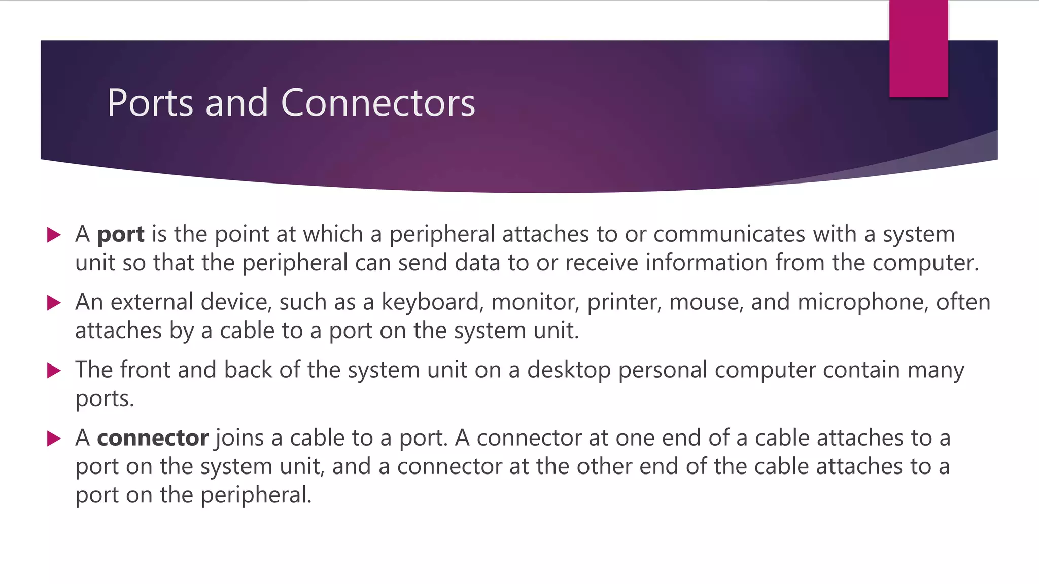 Ports and Connectors
 A port is the point at which a peripheral attaches to or communicates with a system
unit so that the peripheral can send data to or receive information from the computer.
 An external device, such as a keyboard, monitor, printer, mouse, and microphone, often
attaches by a cable to a port on the system unit.
 The front and back of the system unit on a desktop personal computer contain many
ports.
 A connector joins a cable to a port. A connector at one end of a cable attaches to a
port on the system unit, and a connector at the other end of the cable attaches to a
port on the peripheral.
 