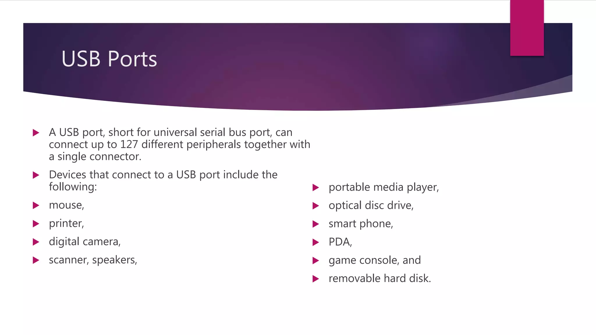 USB Ports
 A USB port, short for universal serial bus port, can
connect up to 127 different peripherals together with
a single connector.
 Devices that connect to a USB port include the
following:
 mouse,
 printer,
 digital camera,
 scanner, speakers,
 portable media player,
 optical disc drive,
 smart phone,
 PDA,
 game console, and
 removable hard disk.
 