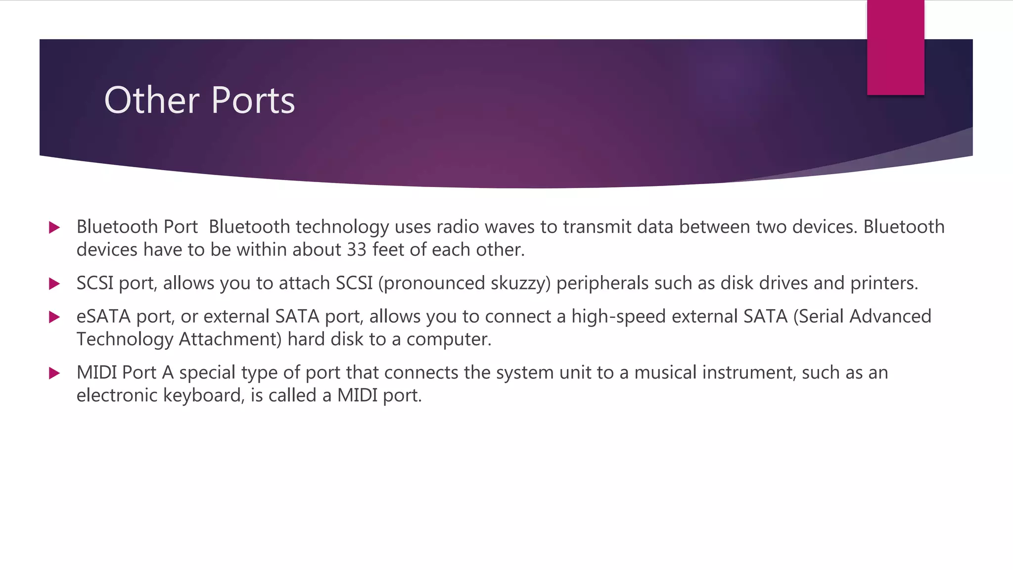 Other Ports
 Bluetooth Port Bluetooth technology uses radio waves to transmit data between two devices. Bluetooth
devices have to be within about 33 feet of each other.
 SCSI port, allows you to attach SCSI (pronounced skuzzy) peripherals such as disk drives and printers.
 eSATA port, or external SATA port, allows you to connect a high-speed external SATA (Serial Advanced
Technology Attachment) hard disk to a computer.
 MIDI Port A special type of port that connects the system unit to a musical instrument, such as an
electronic keyboard, is called a MIDI port.
 