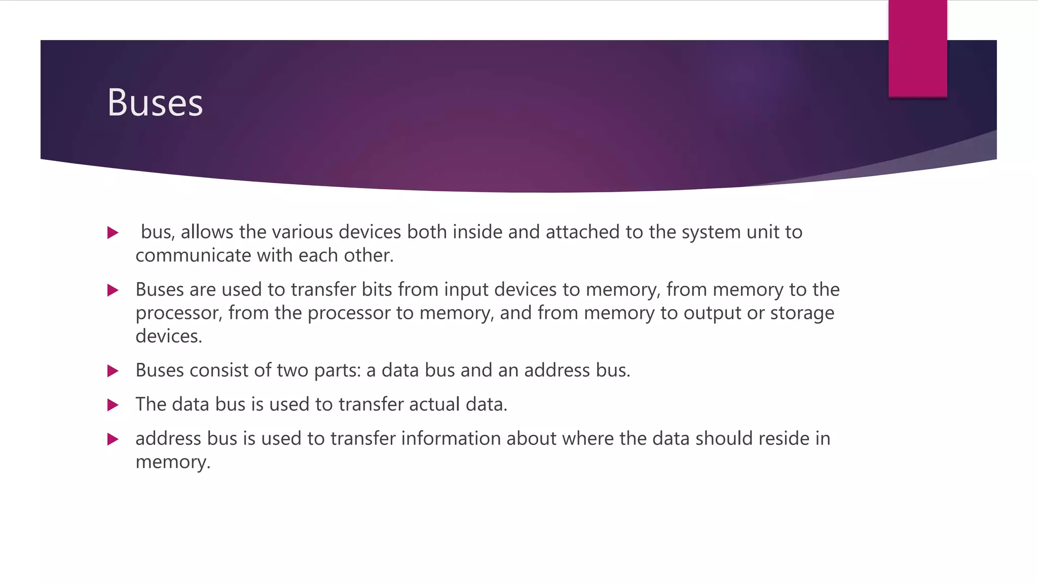 Buses
 bus, allows the various devices both inside and attached to the system unit to
communicate with each other.
 Buses are used to transfer bits from input devices to memory, from memory to the
processor, from the processor to memory, and from memory to output or storage
devices.
 Buses consist of two parts: a data bus and an address bus.
 The data bus is used to transfer actual data.
 address bus is used to transfer information about where the data should reside in
memory.
 