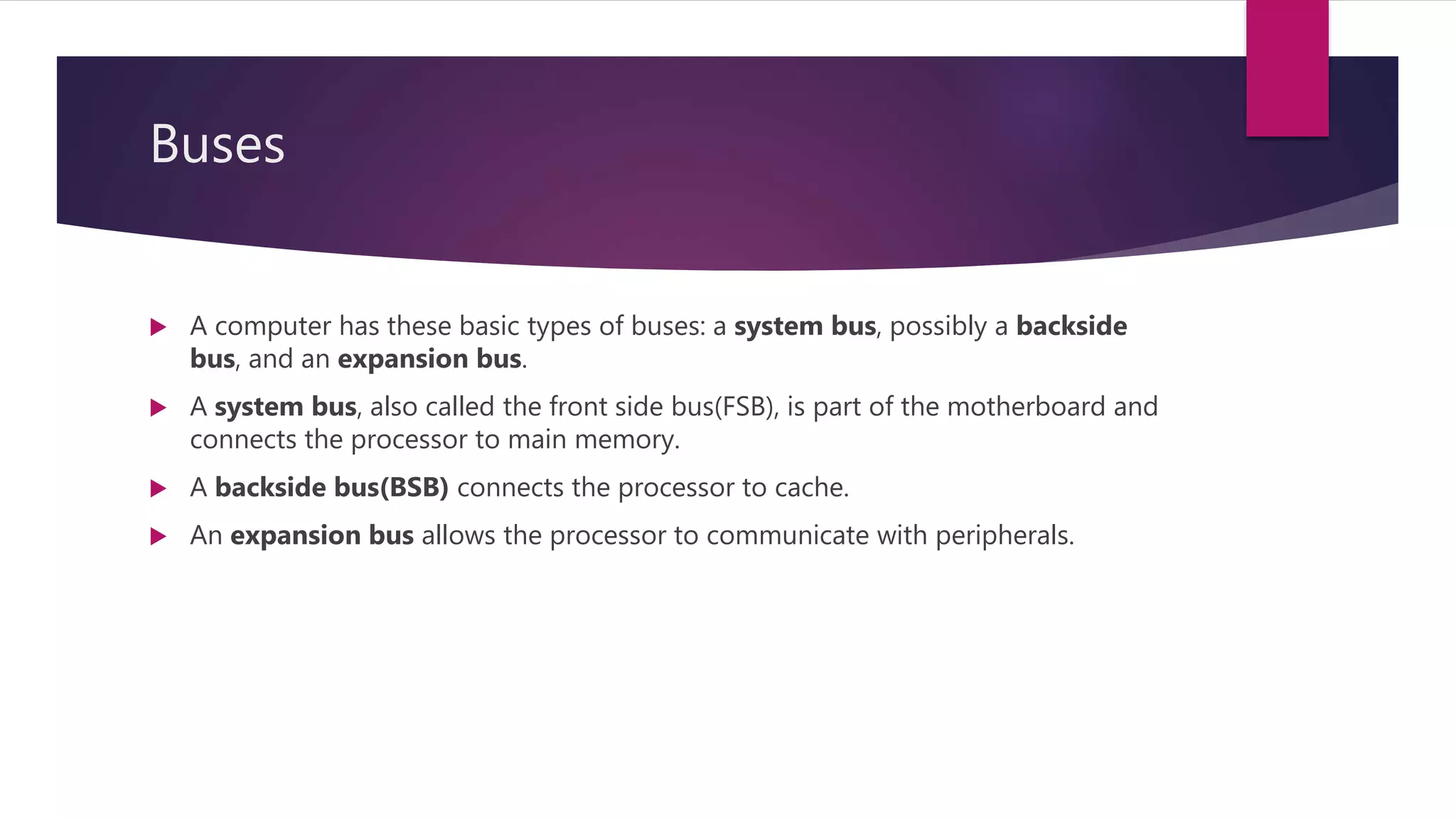 Buses
 A computer has these basic types of buses: a system bus, possibly a backside
bus, and an expansion bus.
 A system bus, also called the front side bus(FSB), is part of the motherboard and
connects the processor to main memory.
 A backside bus(BSB) connects the processor to cache.
 An expansion bus allows the processor to communicate with peripherals.
 