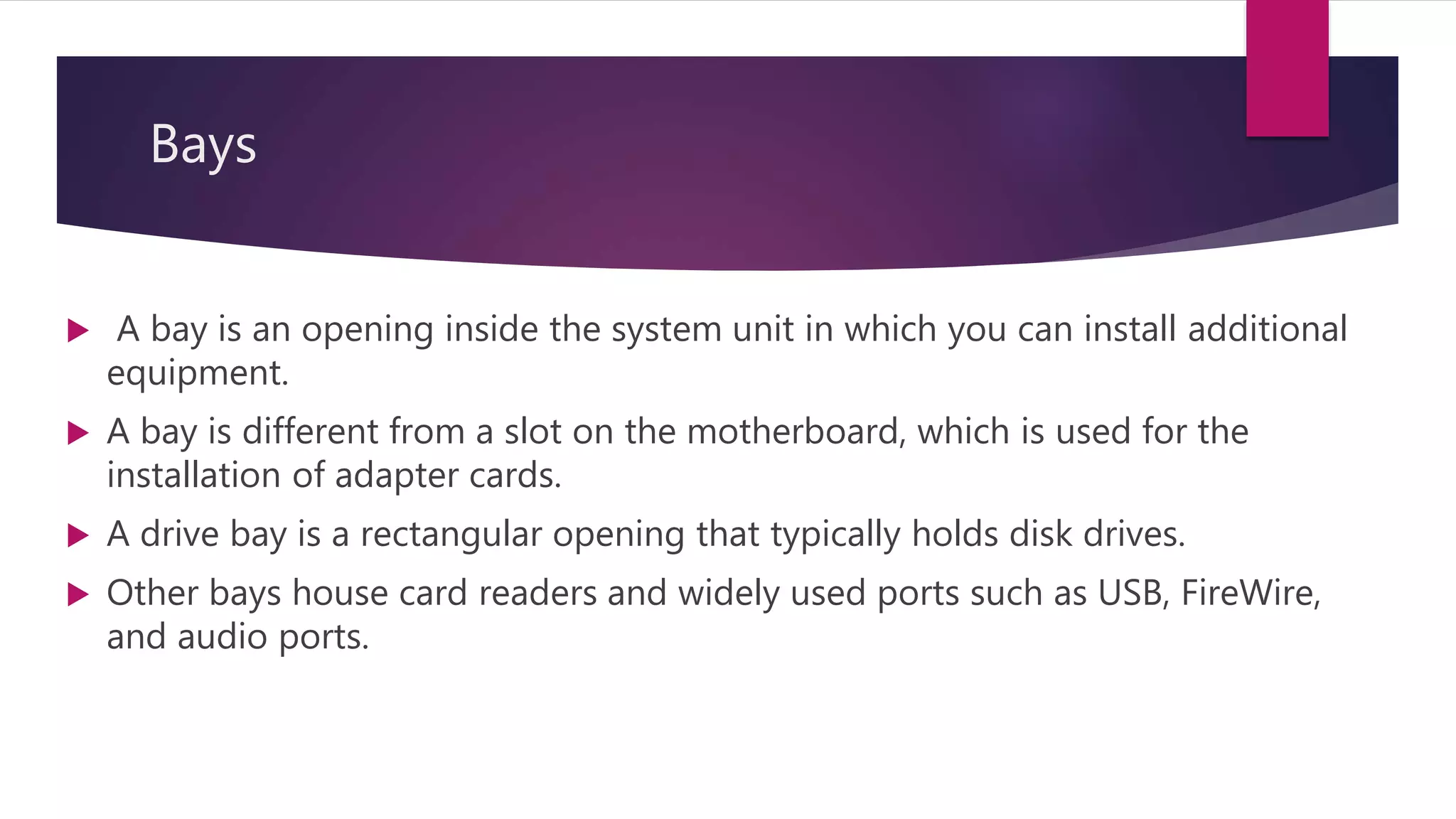 Bays
 A bay is an opening inside the system unit in which you can install additional
equipment.
 A bay is different from a slot on the motherboard, which is used for the
installation of adapter cards.
 A drive bay is a rectangular opening that typically holds disk drives.
 Other bays house card readers and widely used ports such as USB, FireWire,
and audio ports.
 