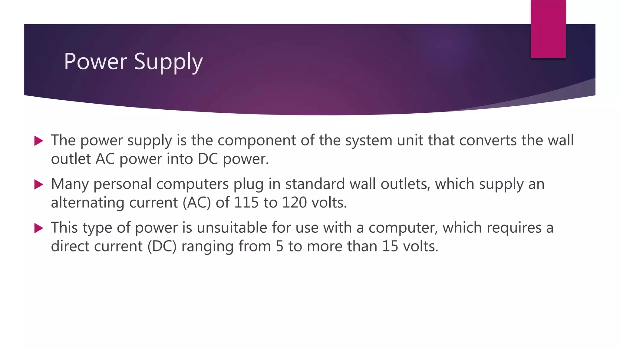 Power Supply
 The power supply is the component of the system unit that converts the wall
outlet AC power into DC power.
 Many personal computers plug in standard wall outlets, which supply an
alternating current (AC) of 115 to 120 volts.
 This type of power is unsuitable for use with a computer, which requires a
direct current (DC) ranging from 5 to more than 15 volts.
 