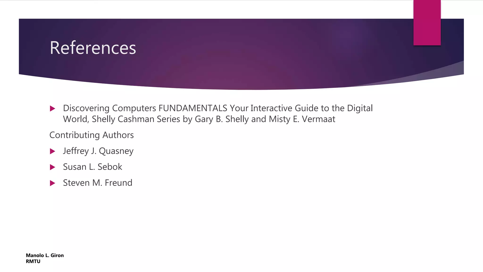 References
 Discovering Computers FUNDAMENTALS Your Interactive Guide to the Digital
World, Shelly Cashman Series by Gary B. Shelly and Misty E. Vermaat
Contributing Authors
 Jeffrey J. Quasney
 Susan L. Sebok
 Steven M. Freund
Manolo L. Giron
RMTU
 