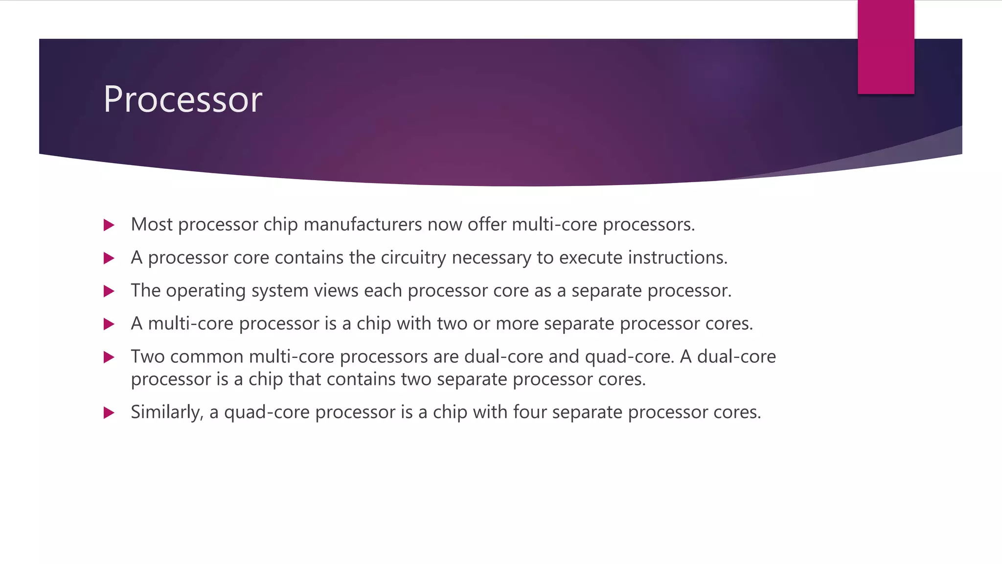 Processor
 Most processor chip manufacturers now offer multi-core processors.
 A processor core contains the circuitry necessary to execute instructions.
 The operating system views each processor core as a separate processor.
 A multi-core processor is a chip with two or more separate processor cores.
 Two common multi-core processors are dual-core and quad-core. A dual-core
processor is a chip that contains two separate processor cores.
 Similarly, a quad-core processor is a chip with four separate processor cores.
 