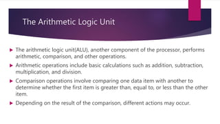 The Arithmetic Logic Unit
 The arithmetic logic unit(ALU), another component of the processor, performs
arithmetic, comparison, and other operations.
 Arithmetic operations include basic calculations such as addition, subtraction,
multiplication, and division.
 Comparison operations involve comparing one data item with another to
determine whether the first item is greater than, equal to, or less than the other
item.
 Depending on the result of the comparison, different actions may occur.
 